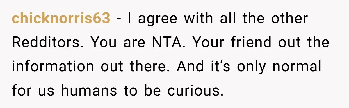 chicknorris63 − I agree with all the other Redditors. You are NTA. Your friend out the information out there. And it’s only normal for us humans to be curious.