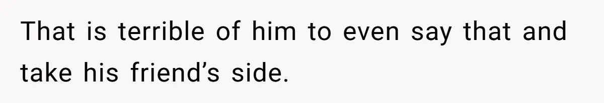 That is terrible of him to even say that and take his friend’s side.