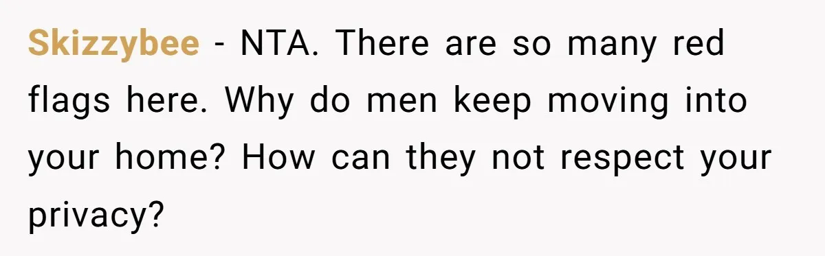 Skizzybee − NTA. There are so many red flags here. Why do men keep moving into your home? How can they not respect your privacy?