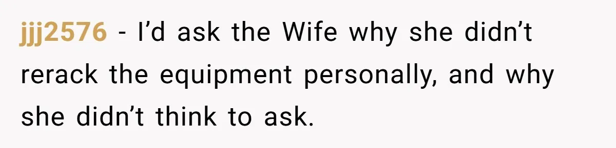 jjj2576 − I’d ask the Wife why she didn’t rerack the equipment personally, and why she didn’t think to ask.