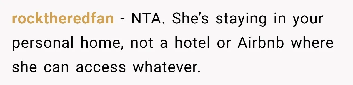 rocktheredfan − NTA. She’s staying in your personal home, not a hotel or Airbnb where she can access whatever.