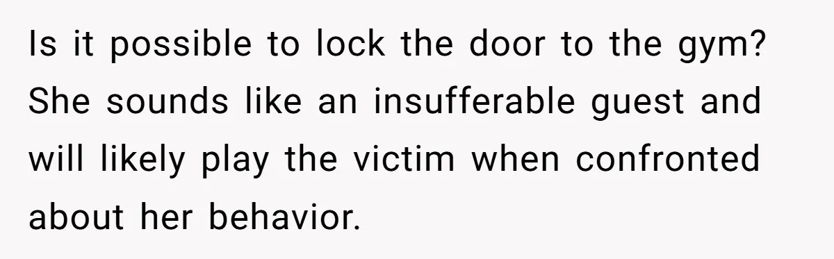Is it possible to lock the door to the gym? She sounds like an insufferable guest and will likely play the victim when confronted about her behavior.