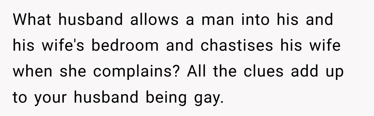 What husband allows a man into his and his wife's bedroom and chastises his wife when she complains? All the clues add up to your husband being gay.
