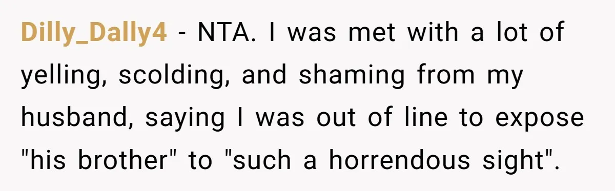 Dilly_Dally4 − NTA. I was met with a lot of yelling, scolding, and shaming from my husband, saying I was out of line to expose "his brother" to "such a...