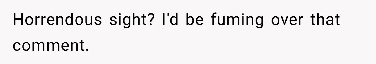 Horrendous sight? I'd be fuming over that comment.