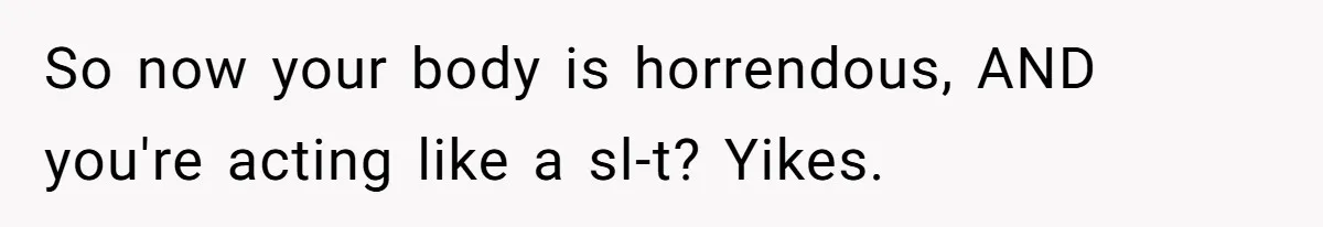So now your body is horrendous, AND you're acting like a sl-t? Yikes.