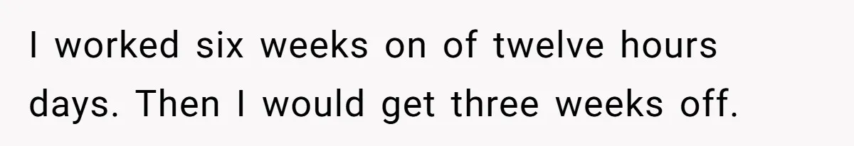 I worked six weeks on of twelve hours days. Then I would get three weeks off.