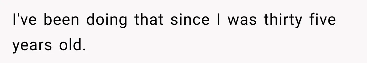 I've been doing that since I was thirty five years old.