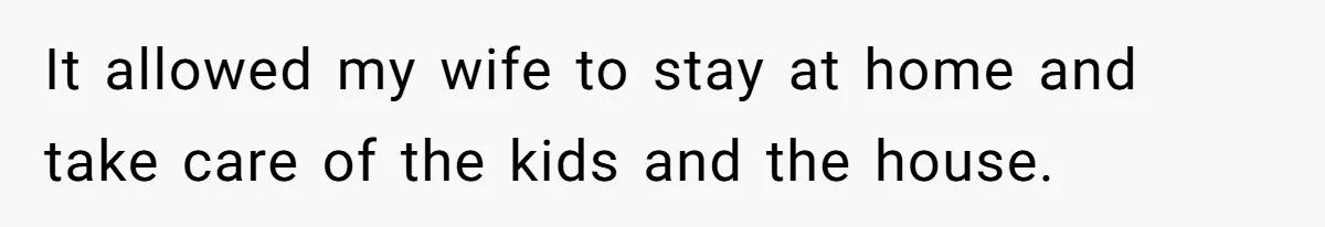 It allowed my wife to stay at home and take care of the kids and the house.