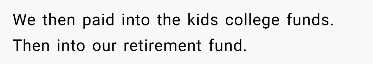 We then paid into the kids college funds. Then into our retirement fund.