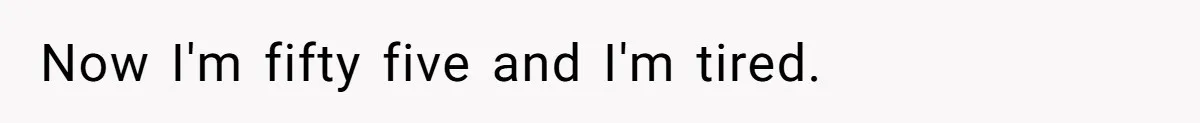 Now I'm fifty five and I'm tired.