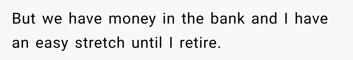 But we have money in the bank and I have an easy stretch until I retire.
