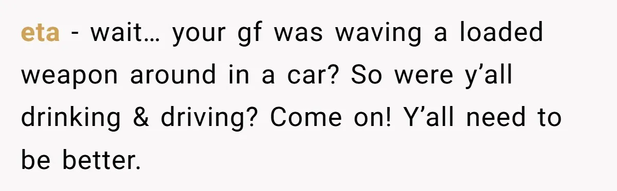 eta - wait… your gf was waving a loaded weapon around in a car? So were y’all drinking & driving? Come on! Y’all need to be better.