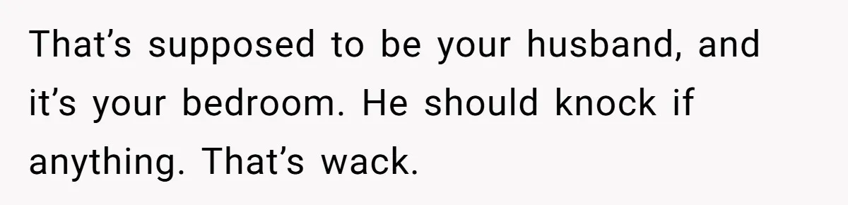 That’s supposed to be your husband, and it’s your bedroom. He should knock if anything. That’s wack.