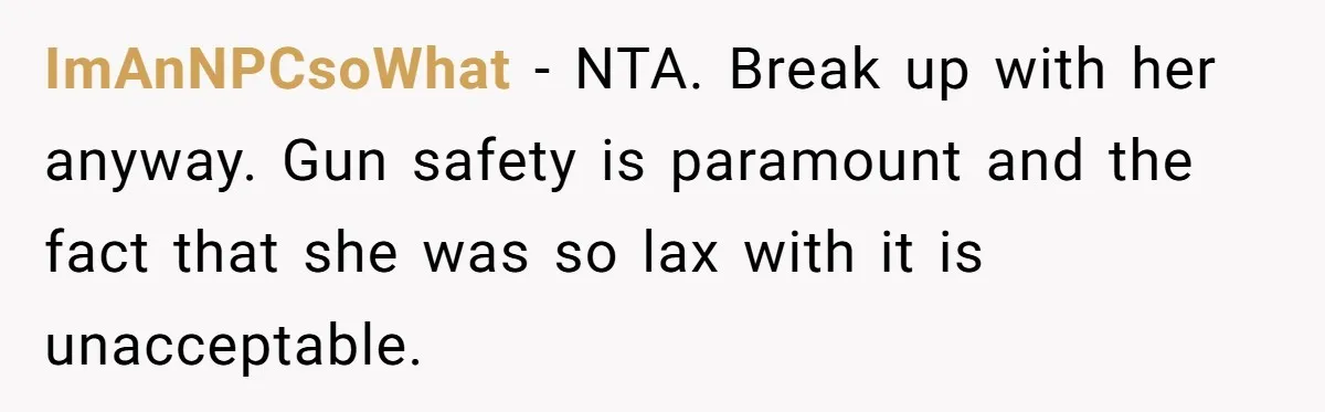 ImAnNPCsoWhat − NTA. Break up with her anyway. Gun safety is paramount and the fact that she was so lax with it is unacceptable.
