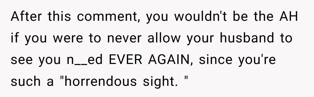 After this comment, you wouldn't be the AH if you were to never allow your husband to see you n__ed EVER AGAIN, since you're such a "horrendous sight. "