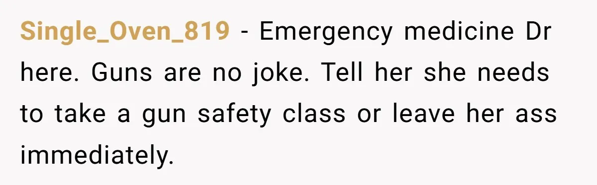 Single_Oven_819 − Emergency medicine Dr here. Guns are no joke. Tell her she needs to take a gun safety class or leave her ass immediately.