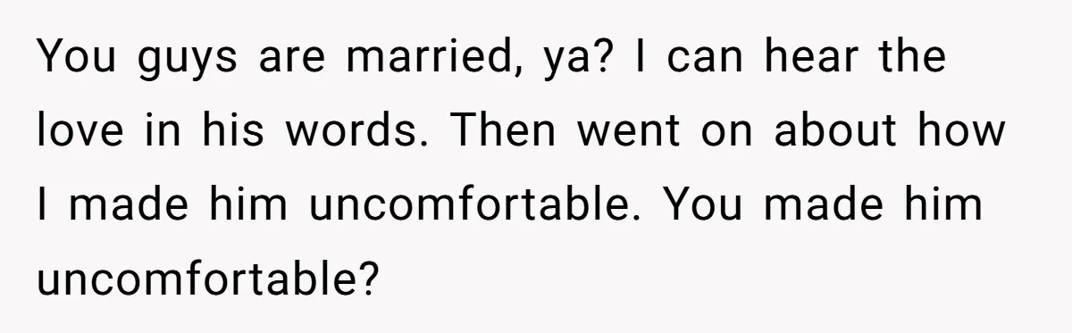 You guys are married, ya? I can hear the love in his words. Then went on about how I made him uncomfortable. You made him uncomfortable?