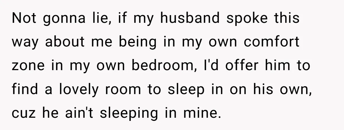 Not gonna lie, if my husband spoke this way about me being in my own comfort zone in my own bedroom, I'd offer him to find a lovely room to...