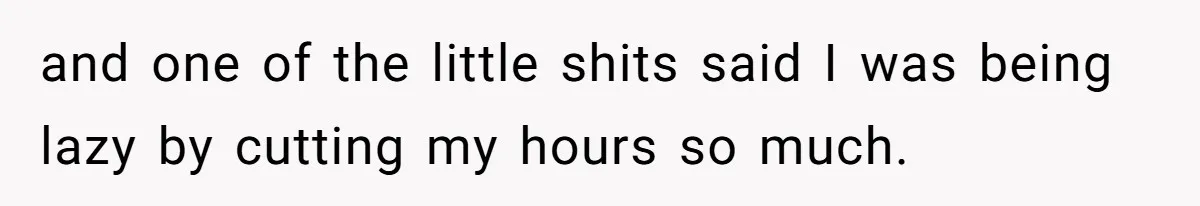 and one of the little shits said I was being lazy by cutting my hours so much.