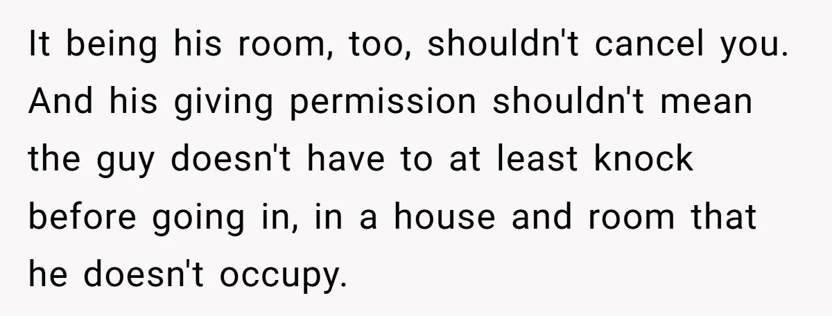 It being his room, too, shouldn't cancel you. And his giving permission shouldn't mean the guy doesn't have to at least knock before going in, in a house and room...