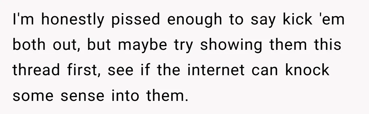 I'm honestly pissed enough to say kick 'em both out, but maybe try showing them this thread first, see if the internet can knock some sense into them.