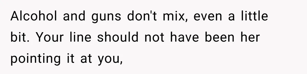 Alcohol and guns don't mix, even a little bit. Your line should not have been her pointing it at you,