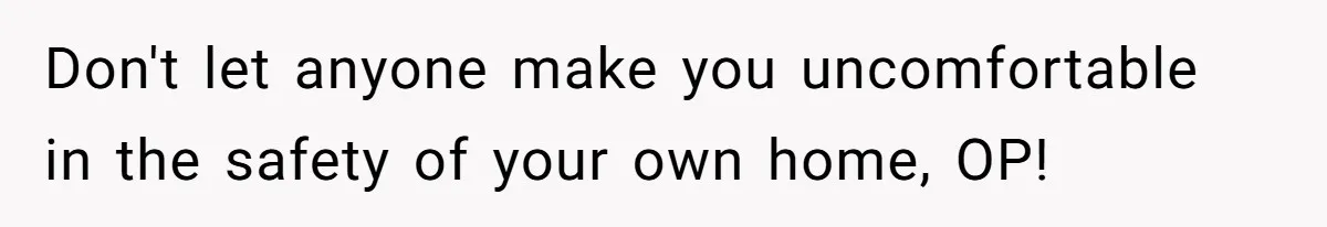 Don't let anyone make you uncomfortable in the safety of your own home, OP!