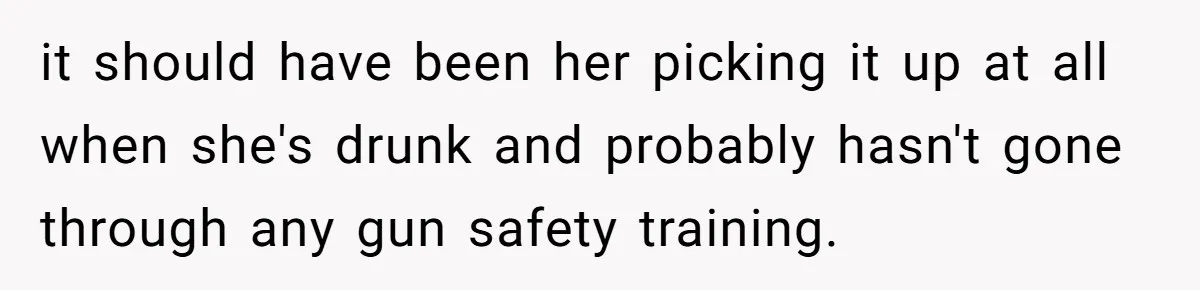 it should have been her picking it up at all when she's drunk and probably hasn't gone through any gun safety training.