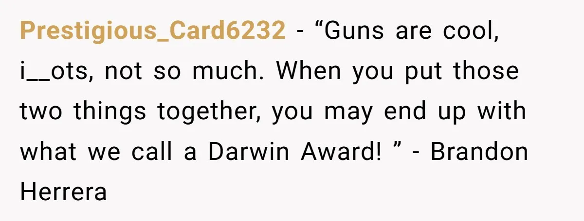 Prestigious_Card6232 − “Guns are cool, i__ots, not so much. When you put those two things together, you may end up with what we call a Darwin Award! ” - Brandon...