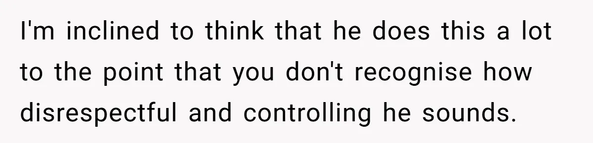 I'm inclined to think that he does this a lot to the point that you don't recognise how disrespectful and controlling he sounds.
