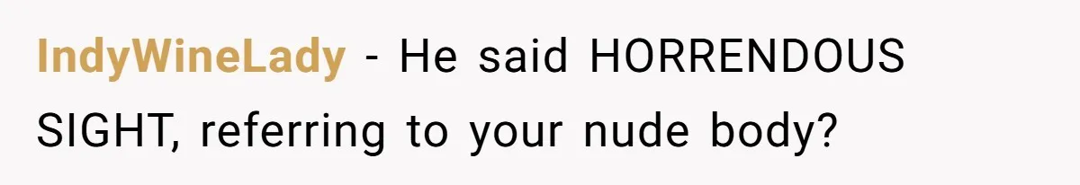 IndyWineLady − He said HORRENDOUS SIGHT, referring to your nude body?