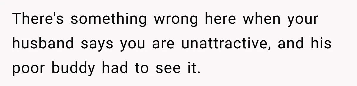 There's something wrong here when your husband says you are unattractive, and his poor buddy had to see it.