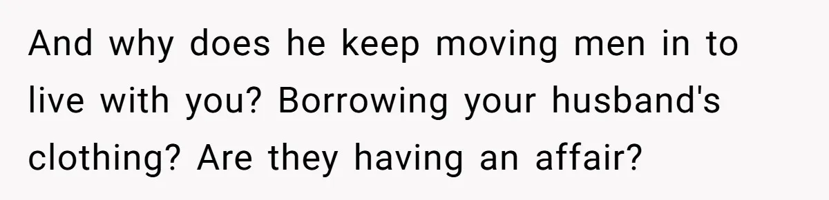 And why does he keep moving men in to live with you? Borrowing your husband's clothing? Are they having an affair?
