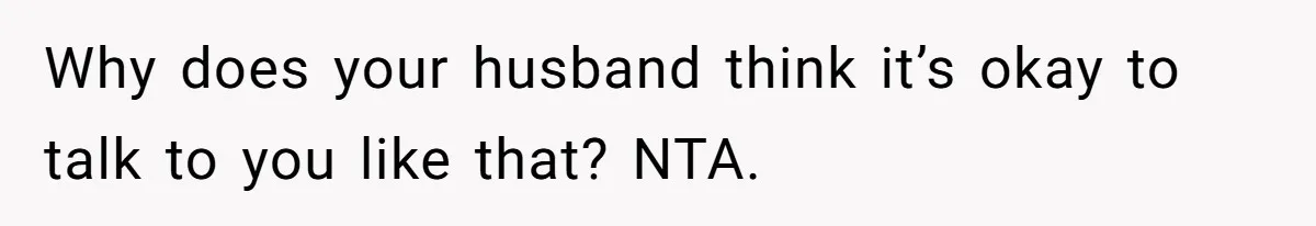 Why does your husband think it’s okay to talk to you like that? NTA.
