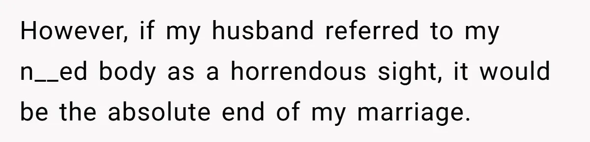 However, if my husband referred to my n__ed body as a horrendous sight, it would be the absolute end of my marriage.