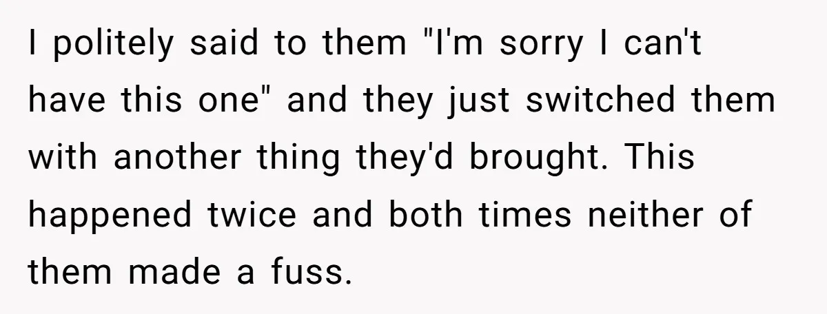 I politely said to them "I'm sorry I can't have this one" and they just switched them with another thing they'd brought. This happened twice and both times neither of...