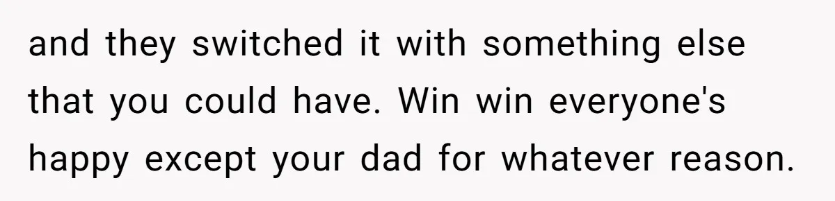 and they switched it with something else that you could have. Win win everyone's happy except your dad for whatever reason.