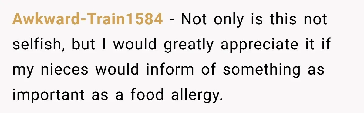 Awkward-Train1584 − Not only is this not selfish, but I would greatly appreciate it if my nieces would inform of something as important as a food allergy.