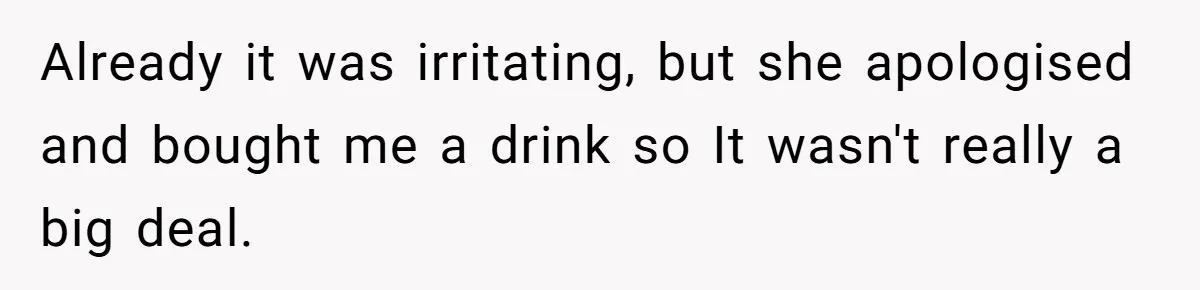 Already it was irritating, but she apologised and bought me a drink so It wasn't really a big deal.
