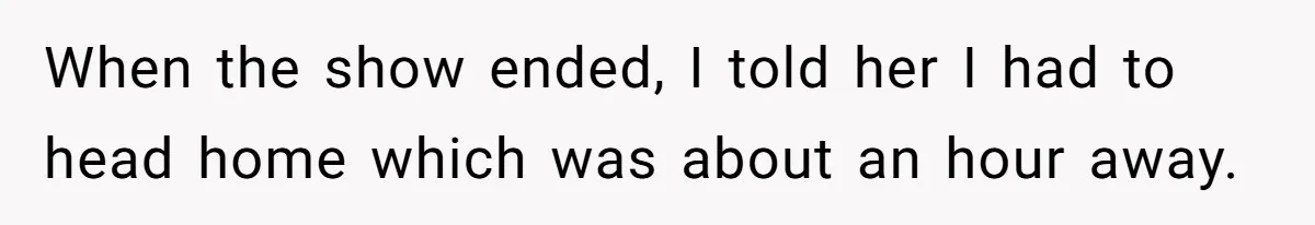 When the show ended, I told her I had to head home which was about an hour away.