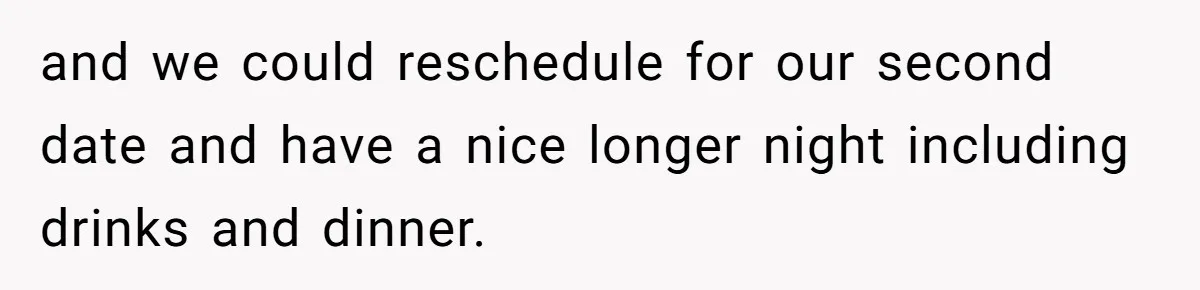 and we could reschedule for our second date and have a nice longer night including drinks and dinner.