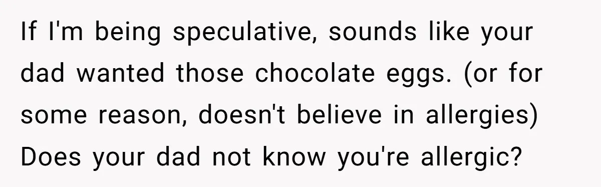 If I'm being speculative, sounds like your dad wanted those chocolate eggs. (or for some reason, doesn't believe in allergies) Does your dad not know you're allergic?