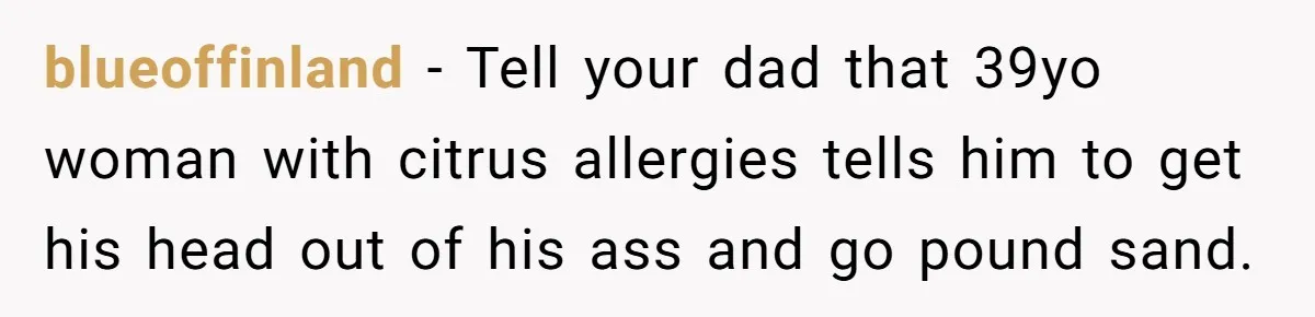 blueoffinland − Tell your dad that 39yo woman with citrus allergies tells him to get his head out of his ass and go pound sand.