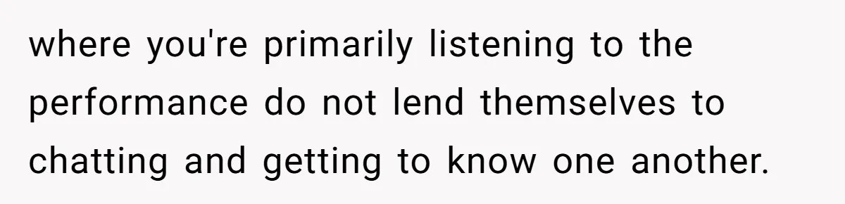 where you're primarily listening to the performance do not lend themselves to chatting and getting to know one another.