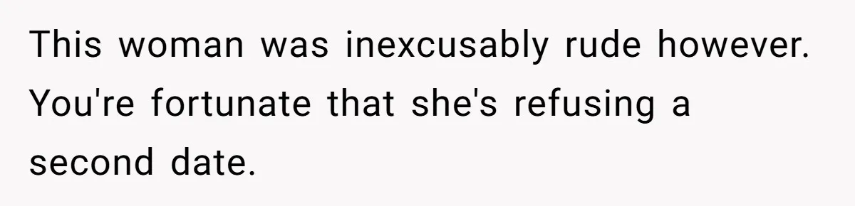 This woman was inexcusably rude however. You're fortunate that she's refusing a second date.