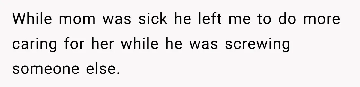 While mom was sick he left me to do more caring for her while he was screwing someone else.