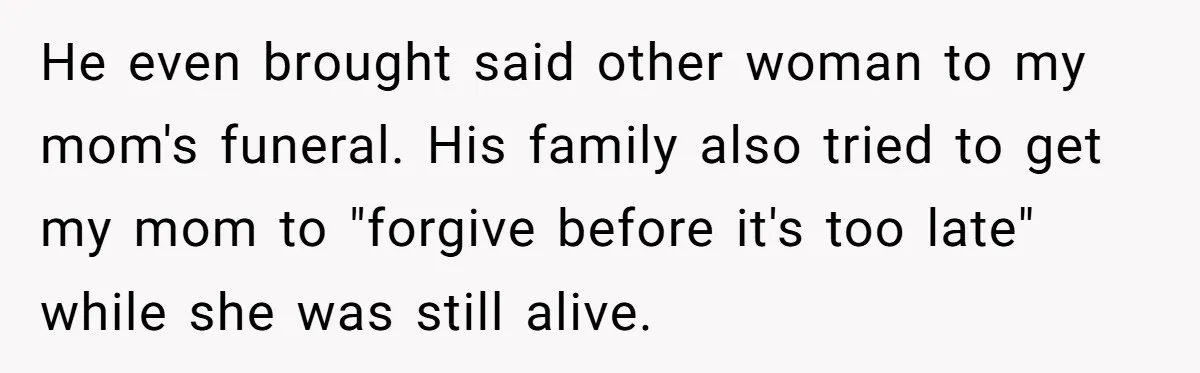 He even brought said other woman to my mom's funeral. His family also tried to get my mom to "forgive before it's too late" while she was still alive.