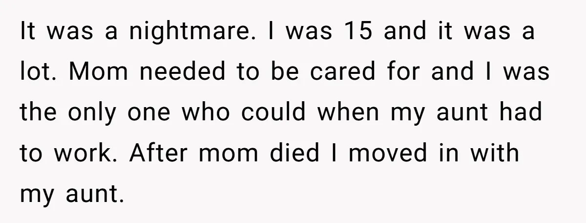 It was a nightmare. I was 15 and it was a lot. Mom needed to be cared for and I was the only one who could when my aunt had...