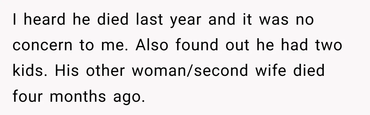 I heard he died last year and it was no concern to me. Also found out he had two kids. His other woman/second wife died four months ago.